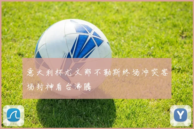 意大利杯尤文那不勒斯终场冲突客场封神看台沸腾