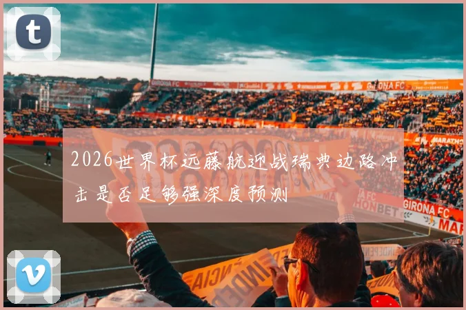 2026世界杯远藤航迎战瑞典边路冲击是否足够强深度预测