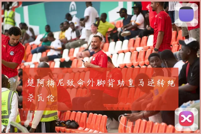 楚阿梅尼致命外脚背助皇马逆转绝杀瓦伦