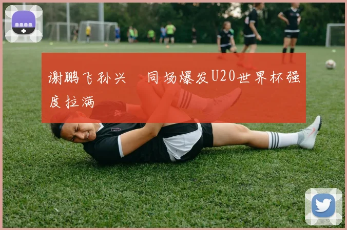 谢鹏飞孙兴慜同场爆发U20世界杯强度拉满
