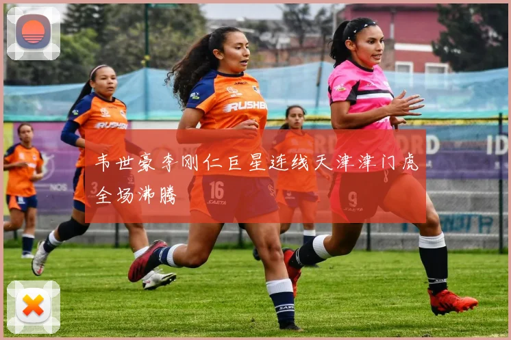 韦世豪李刚仁巨星连线天津津门虎全场沸腾