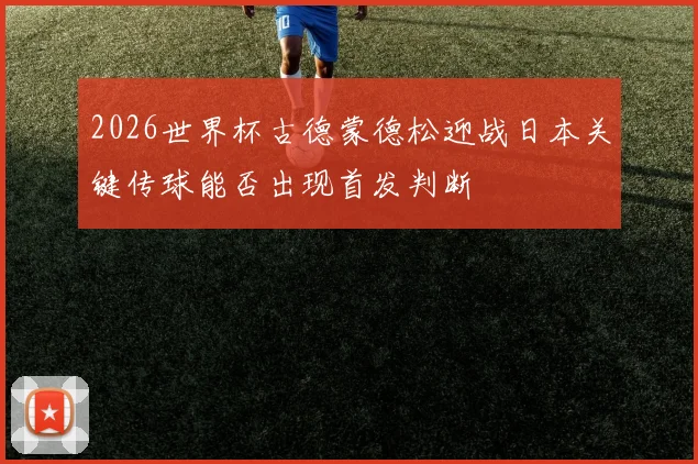 2026世界杯古德蒙德松迎战日本关键传球能否出现首发判断