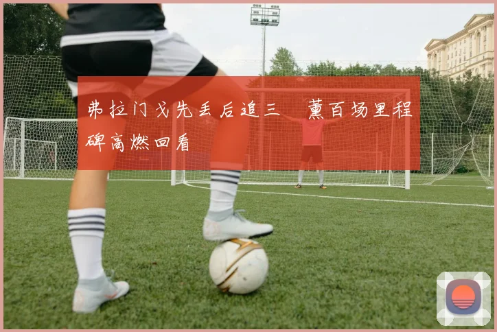 弗拉门戈先丢后追三笘薰百场里程碑高燃回看