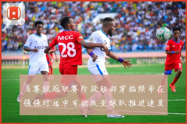 马赛欧冠联赛阶段肋部穿插频率在强强对话中可能改变球队推进速度