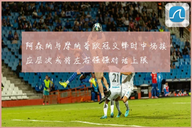 阿森纳与摩纳哥欧冠交锋时中场接应层次或将左右强强对话上限