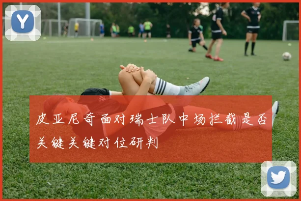 皮亚尼奇面对瑞士队中场拦截是否关键关键对位研判