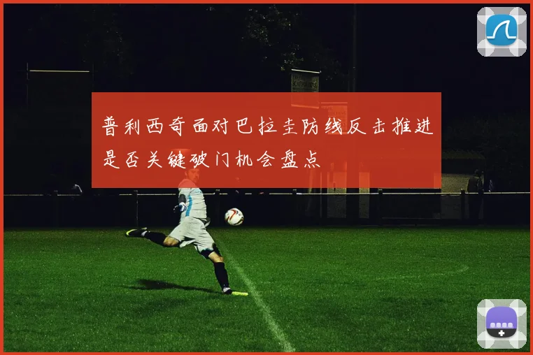 普利西奇面对巴拉圭防线反击推进是否关键破门机会盘点