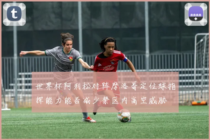 世界杯阿利松对阵摩洛哥定位球指挥能力能否减少禁区内高空威胁