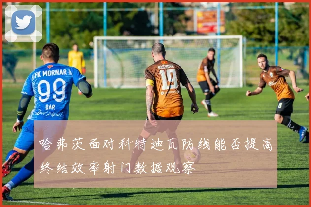 哈弗茨面对科特迪瓦防线能否提高终结效率射门数据观察