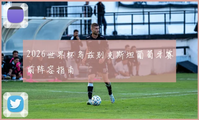 2026世界杯乌兹别克斯坦葡萄牙赛前阵容指南