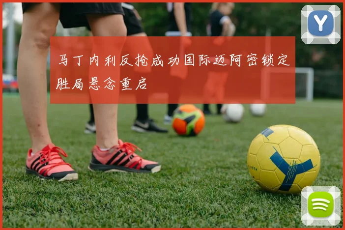 马丁内利反抢成功国际迈阿密锁定胜局悬念重启