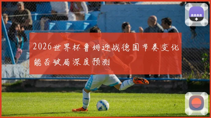 2026世界杯鲁姆迎战德国节奏变化能否破局深度预测