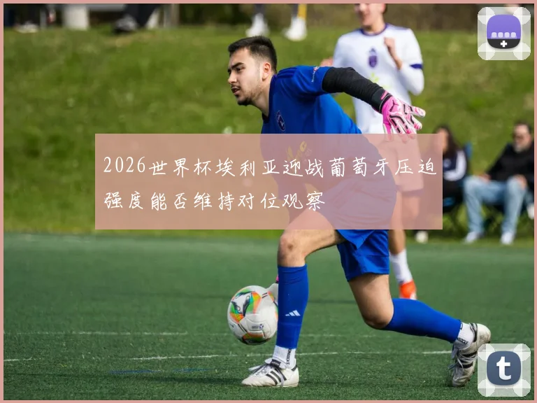 2026世界杯埃利亚迎战葡萄牙压迫强度能否维持对位观察