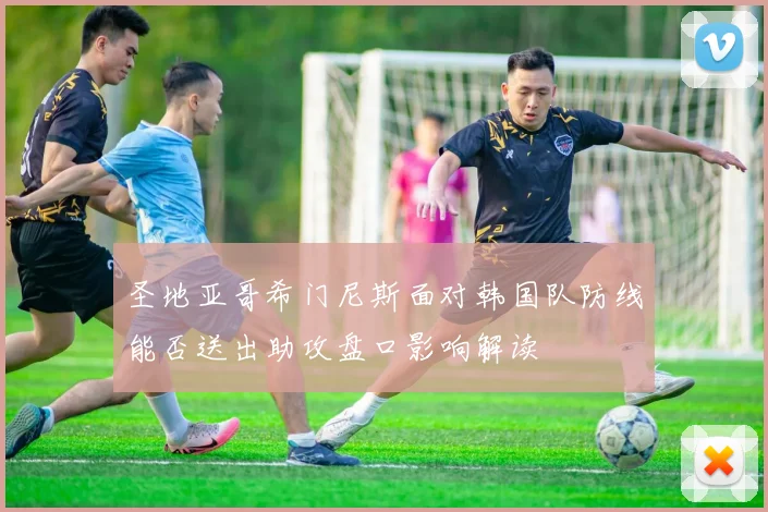 圣地亚哥希门尼斯面对韩国队防线能否送出助攻盘口影响解读