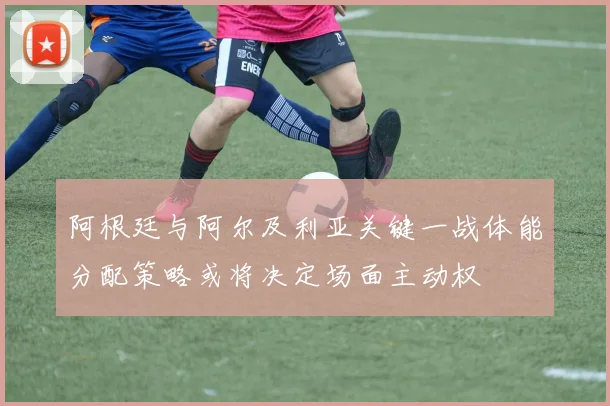 阿根廷与阿尔及利亚关键一战体能分配策略或将决定场面主动权