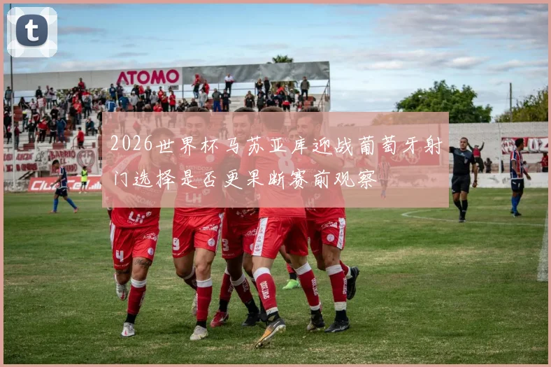 2026世界杯马苏亚库迎战葡萄牙射门选择是否更果断赛前观察