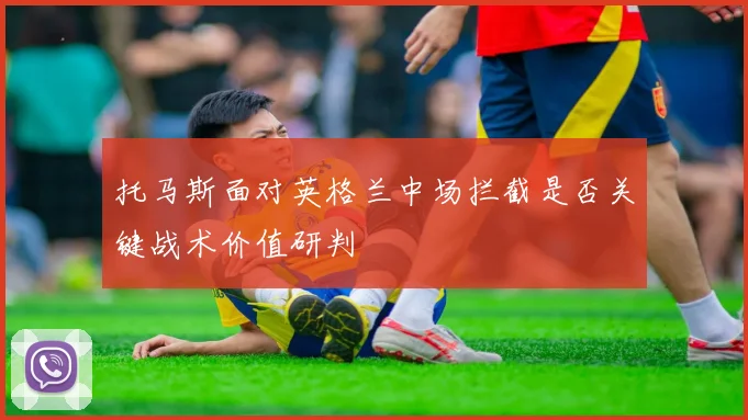 托马斯面对英格兰中场拦截是否关键战术价值研判