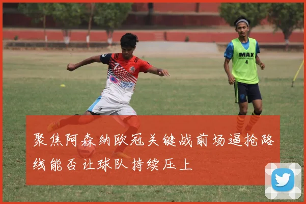 聚焦阿森纳欧冠关键战前场逼抢路线能否让球队持续压上