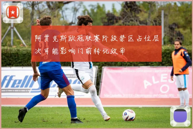 阿贾克斯欧冠联赛阶段禁区占位层次可能影响门前转化效率