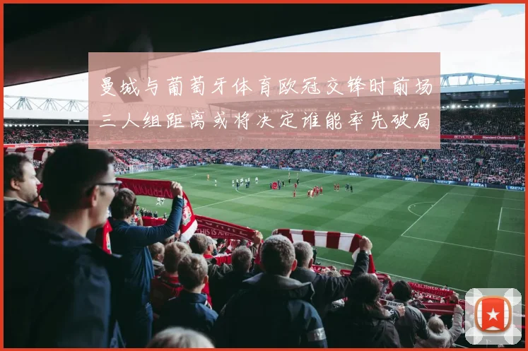 曼城与葡萄牙体育欧冠交锋时前场三人组距离或将决定谁能率先破局
