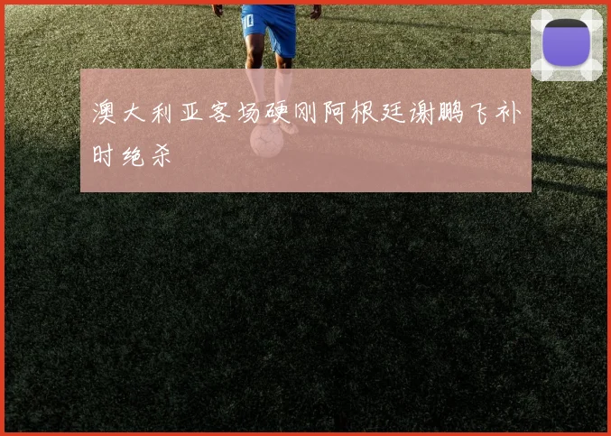 澳大利亚客场硬刚阿根廷谢鹏飞补时绝杀