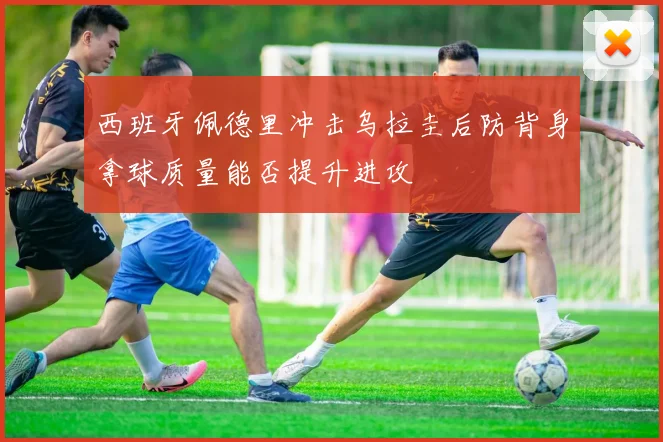 西班牙佩德里冲击乌拉圭后防背身拿球质量能否提升进攻