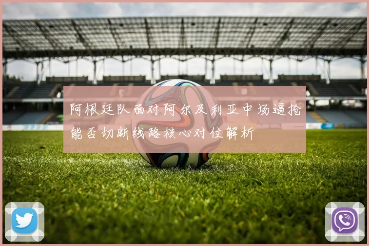 阿根廷队面对阿尔及利亚中场逼抢能否切断线路核心对位解析