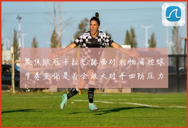 聚焦欧冠卡拉巴赫面对利物浦控球节奏变化是否会放大对手回防压力
