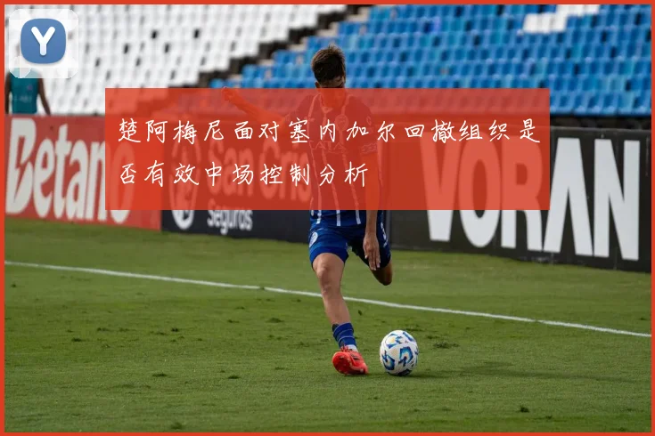 楚阿梅尼面对塞内加尔回撤组织是否有效中场控制分析