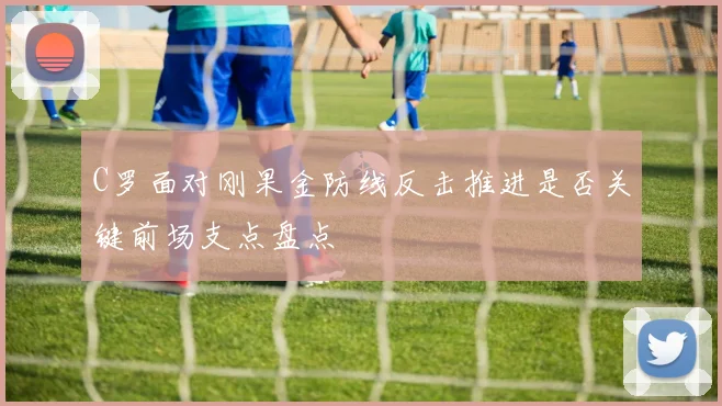 C罗面对刚果金防线反击推进是否关键前场支点盘点