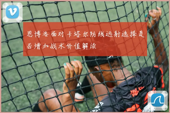 恩博洛面对卡塔尔防线远射选择是否增加战术价值解读