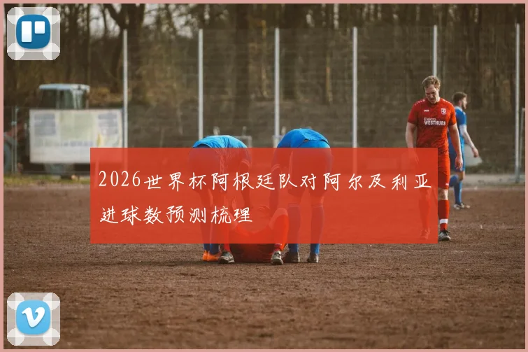 2026世界杯阿根廷队对阿尔及利亚进球数预测梳理