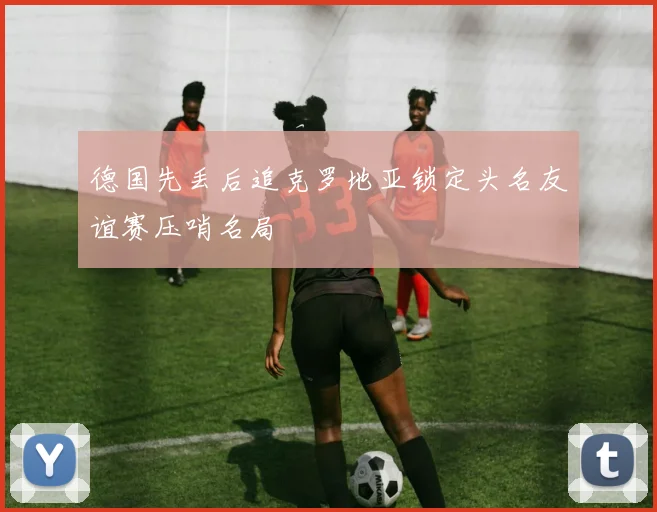 德国先丢后追克罗地亚锁定头名友谊赛压哨名局