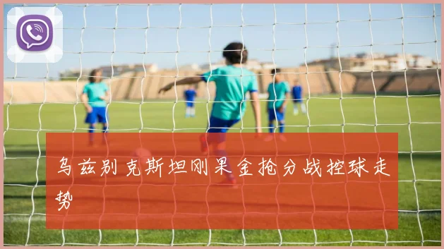 乌兹别克斯坦刚果金抢分战控球走势