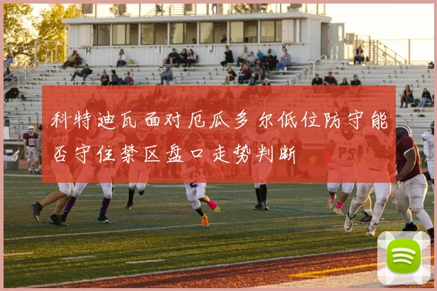 科特迪瓦面对厄瓜多尔低位防守能否守住禁区盘口走势判断