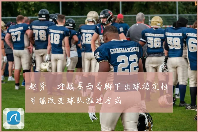 赵贤祐迎战墨西哥脚下出球稳定性可能改变球队推进方式