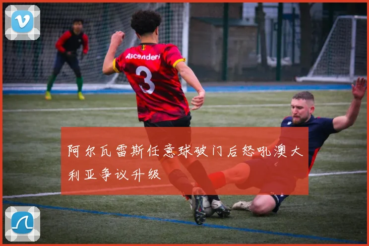 阿尔瓦雷斯任意球破门后怒吼澳大利亚争议升级