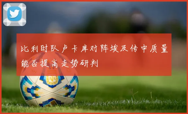 比利时队卢卡库对阵埃及传中质量能否提高走势研判