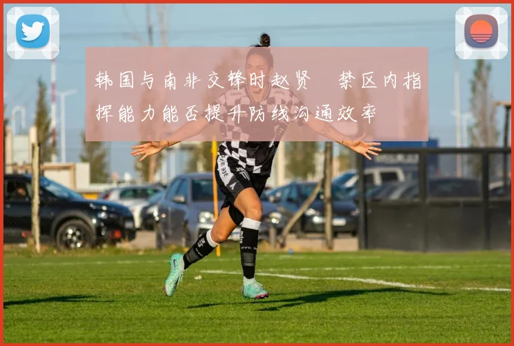 韩国与南非交锋时赵贤祐禁区内指挥能力能否提升防线沟通效率