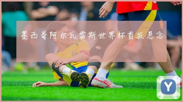 墨西哥阿尔瓦雷斯世界杯首发悬念