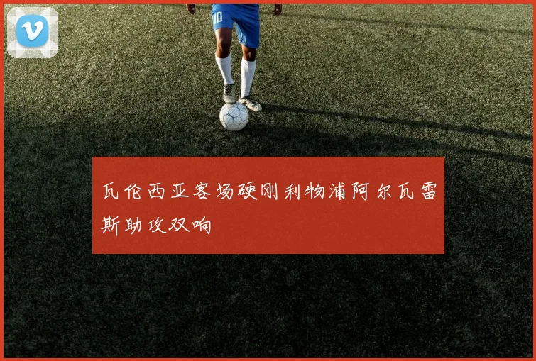瓦伦西亚客场硬刚利物浦阿尔瓦雷斯助攻双响