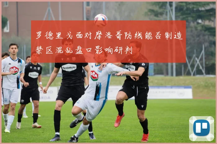 罗德里戈面对摩洛哥防线能否制造禁区混乱盘口影响研判