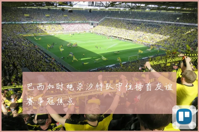 巴西加时绝杀沙特队守住榜首友谊赛争冠焦点