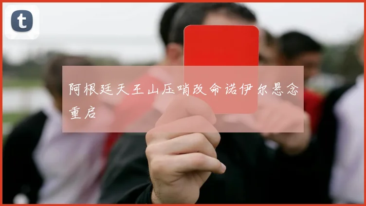阿根廷天王山压哨改命诺伊尔悬念重启