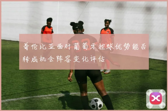 哥伦比亚面对葡萄牙控球优势能否转成机会阵容变化评估