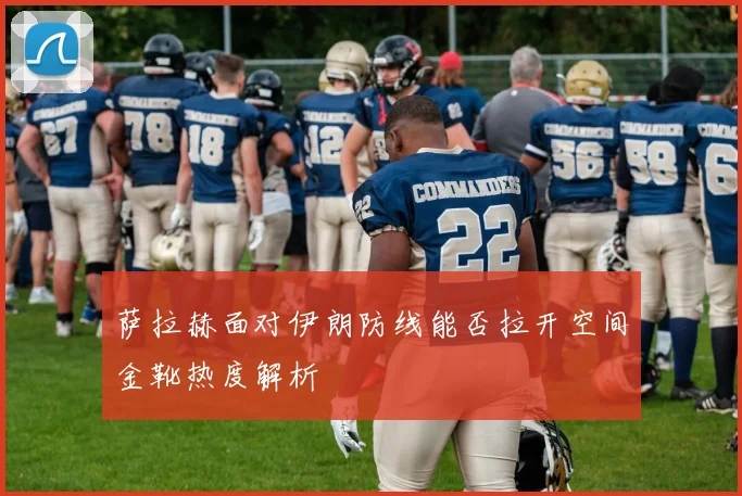 萨拉赫面对伊朗防线能否拉开空间金靴热度解析