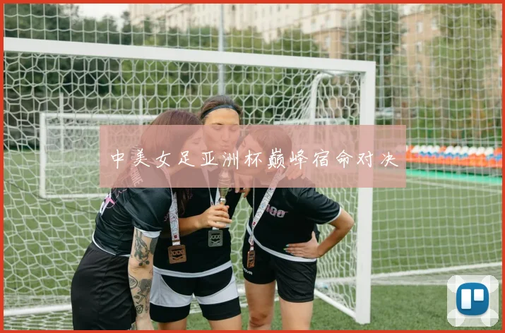 中美女足亚洲杯巅峰宿命对决