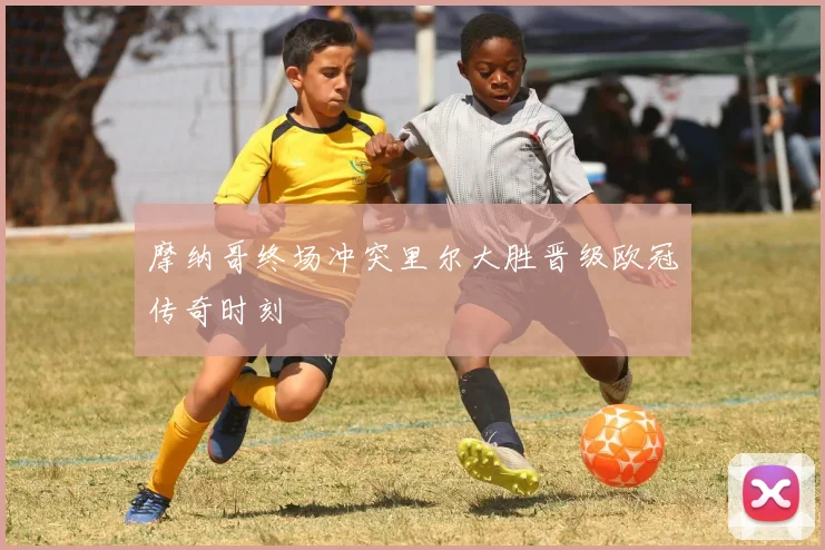 摩纳哥终场冲突里尔大胜晋级欧冠传奇时刻