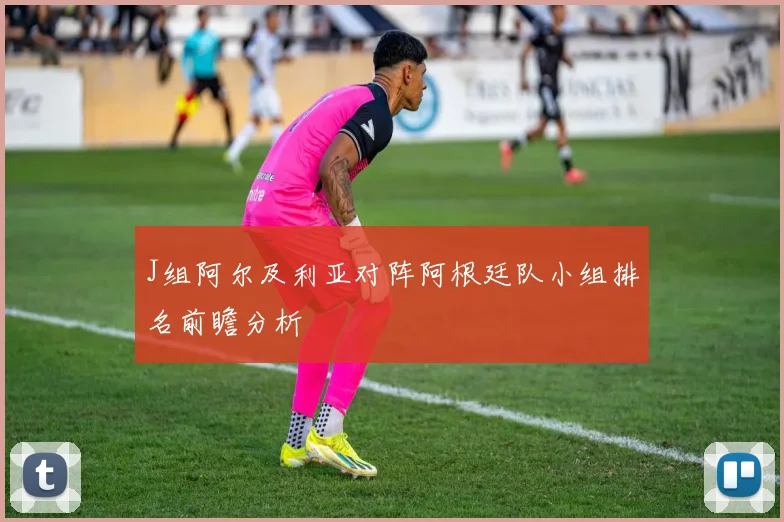 J组阿尔及利亚对阵阿根廷队小组排名前瞻分析