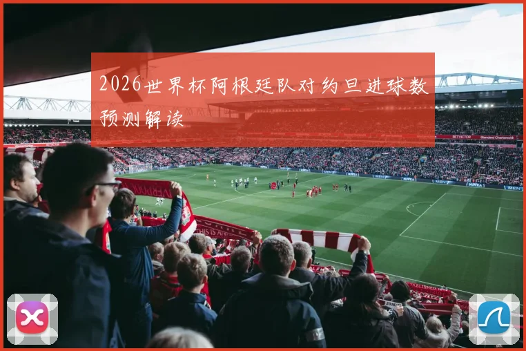 2026世界杯阿根廷队对约旦进球数预测解读